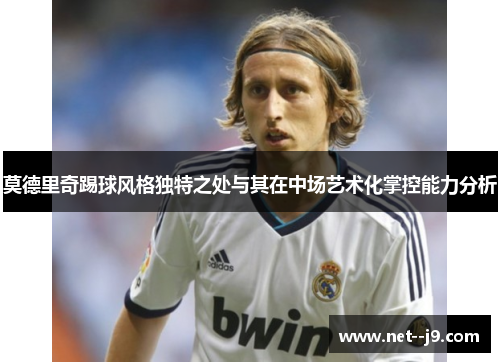 莫德里奇踢球风格独特之处与其在中场艺术化掌控能力分析
