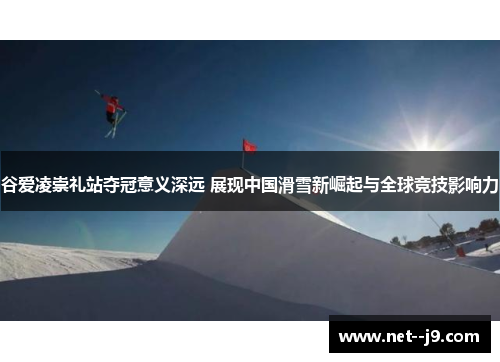 谷爱凌崇礼站夺冠意义深远 展现中国滑雪新崛起与全球竞技影响力