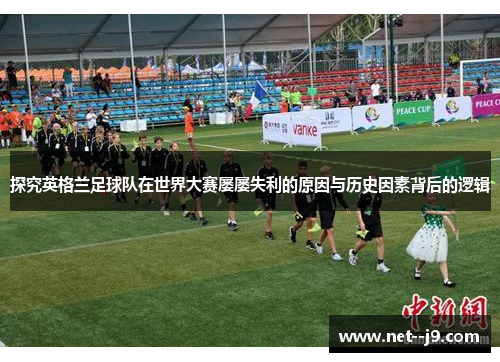 探究英格兰足球队在世界大赛屡屡失利的原因与历史因素背后的逻辑