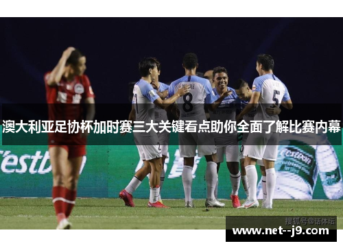 澳大利亚足协杯加时赛三大关键看点助你全面了解比赛内幕