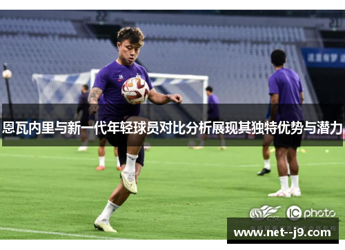 恩瓦内里与新一代年轻球员对比分析展现其独特优势与潜力