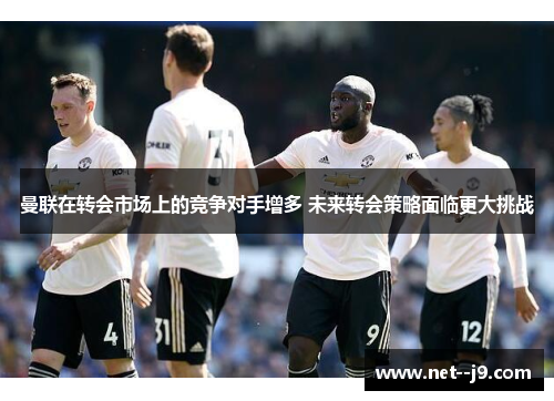 曼联在转会市场上的竞争对手增多 未来转会策略面临更大挑战