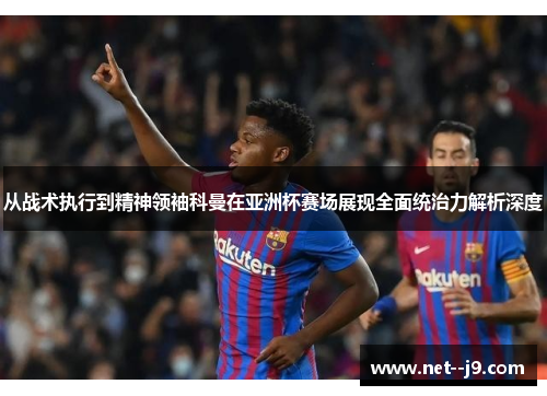 从战术执行到精神领袖科曼在亚洲杯赛场展现全面统治力解析深度
