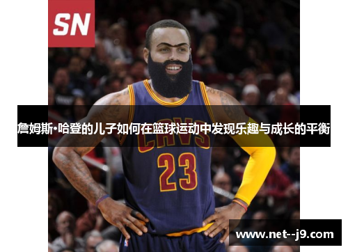 詹姆斯·哈登的儿子如何在篮球运动中发现乐趣与成长的平衡