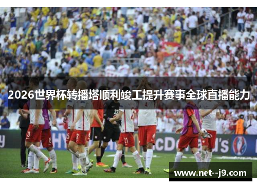 2026世界杯转播塔顺利竣工提升赛事全球直播能力