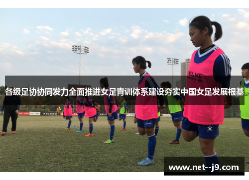 各级足协协同发力全面推进女足青训体系建设夯实中国女足发展根基